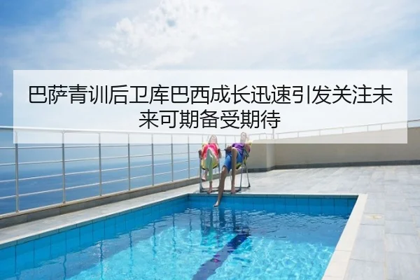 巴萨青训后卫库巴西成长迅速引发关注未来可期备受期待