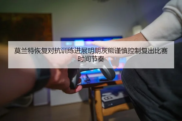 莫兰特恢复对抗训练进展明朗灰熊谨慎控制复出比赛时间节奏
